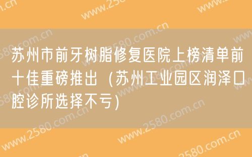 苏州市前牙树脂修复医院上榜清单前十佳重磅推出（苏州工业园区润泽口腔诊所选择不亏）