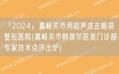 「2024」嘉峪关市用超声波去眼袋整形医院(嘉峪关市韩美尔医美门诊部专家技术点评出炉)